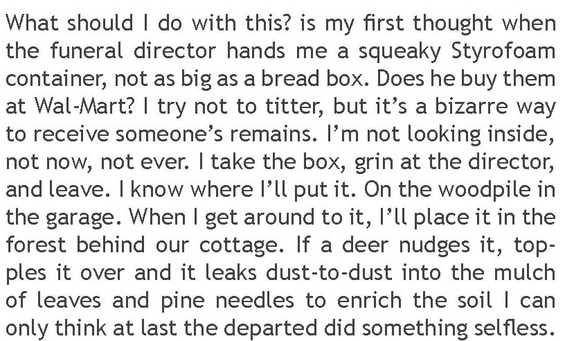 What should I do with this? is my first thought when the funeral director hands me a squeaky Styrofoam container, not as big as a bread box. Does he buy them at Wal-Mart? I try not to titter, but it’s a bizarre way to receive someone’s remains. I’m not looking inside, not now, not ever. I take the box, grin at the director, and leave. I know where I’ll put it. On the woodpile in the garage. When I get around to it, I’ll place it in the forest behind our cottage. If a deer nudges it, topples it over and it leaks dust-to-dust into the mulch of leaves and pine needles to enrich the soil I can only think at last the departed did something selfless.  